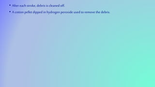 • After each stroke, debris is cleaned off.
• A cotton pellet dipped in hydrogen peroxide used to remove the debris.
 