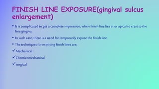 FINISH LINE EXPOSURE(gingival sulcus
enlargement)
• It is complicated to get a complete impression, when finish line lies at or apical to crest to the
free gingiva.
• In such case, there is a need for temporarily expose the finishline.
• The techniques for exposing finishlines are;
Mechanical
Chemicomechanical
surgical
 