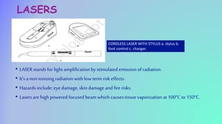 LASERS
• LASER stands for light amplificationby stimulated emission of radiation.
• It’s a non ionizing radiation with low term risk effects.
• Hazards include: eye damage, skindamage and fire risks.
• Lasers are high powered focused beam which causes tissue vaporization at 100oC to 150oC.
CORDLESS LASER WITH STYLUS a. stylus b.
foot control c. charger.
 