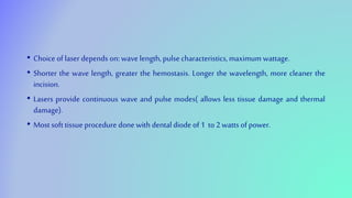 • Choice of laser depends on: wave length, pulse characteristics, maximum wattage.
• Shorter the wave length, greater the hemostasis. Longer the wavelength, more cleaner the
incision.
• Lasers provide continuous wave and pulse modes( allows less tissue damage and thermal
damage).
• Most soft tissue procedure done with dental diode of 1 to 2 watts of power.
 