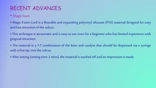 RECENT ADVANCES
• Magic foam
• Magic Foam Cord is a flowable and expanding polyvinyl siloxane (PVS) material designed for easy
and fast retraction of the sulcus.
• This technique is atraumatic and is easy to use even for a beginner who has limited experience with
gingival retraction.
• The material is a 1:1 combination of the base and catalyst that should be dispensed via a syringe
with a fine tip, into the sulcus.
• After setting (setting time-2 mins), the material is washed off and animpression is made.
 