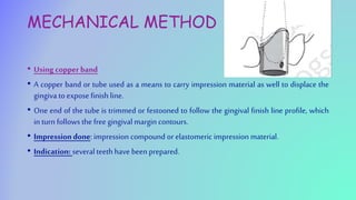 MECHANICAL METHOD
• Using copperband
• A copper band or tube used as a means to carry impression material as well to displace the
gingiva to expose finish line.
• One end of the tube is trimmed or festooned to follow the gingival finish line profile, which
in turn follows the free gingival margin contours.
• Impressiondone: impression compound or elastomeric impression material.
• Indication: several teeth have been prepared.
 