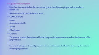 • Expasylretractionsystem
• It’s achemicomechanicalcordlessretractionsystemthatdisplacesgingivawellas produces
hemostasis.
• was introducedbyPierre Rolandin 1988
• COMPOSITION:
• Kaolin
Aluminiumchloride
• Water
• Oiloflemon
• Colorant
• Thesystemconsistsofaluminiumchloridethatprovideshomeostasisas wellas displacementofthe
gingivaltissue.
•
Itisavailableingunandcartridgesystemwithcurvedfinetips,thathelpindispensingthematerial
intothegingivalsulcus.
 