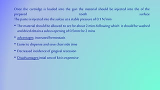 Once the cartridge is loaded into the gun the material should be injected into the of the
prepared tooth surface
The paste is injected into the sulcusat astable pressure of 0.1 N/mm
• The material should be allowed to set for about 2 mins following which it should be washed
anddried obtain asulcus opening of 0.5mm for 2 mins
• advantages:increased hemostasis
• Easierto dispense and save chairside time
• Decreased incidence of gingival recession
• Disadvantages:intialcost of kitis expensive
 