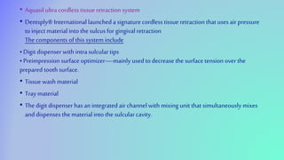 • Aquasil ultra cordless tissue retraction system
• Dentsply® International launched a signature cordless tissue retraction that uses air pressure
to inject material into the sulcus for gingival retraction
The components of this system include
• Digit dispenser with intra sulculartips
• Preimpression surface optimizer—mainly used to decrease the surface tension over the
prepared tooth surface.
• Tissuewash material
• Tray material
• The digit dispenser has anintegrated air channelwith mixing unit that simultaneously mixes
and dispenses the material into the sulcularcavity.
 