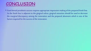 CONCLUSION
• Fixed dental prosthesis success requires appropriate impression making of the prepared finish line.
As the finish line is adjacent to the gingival sulcus, gingival retraction should be used to decrease
the marginal discrepancy among the restoration and the prepared abutment which is one of the
factors required for the success of the restoration.
 