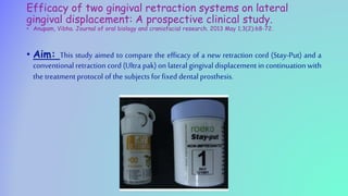 Efficacy of two gingival retraction systems on lateral
gingival displacement: A prospective clinical study.
• Anupam, Vibha. Journal of oral biology and craniofacial research. 2013 May 1;3(2):68-72.
• Aim: This study aimed to compare the efficacy of a new retraction cord (Stay-Put) and a
conventional retraction cord (Ultra pak) on lateral gingival displacement in continuation with
the treatment protocol of the subjects for fixed dental prosthesis.
 