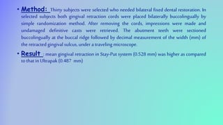 • Method: Thirty subjects were selected who needed bilateral fixed dental restoration. In
selected subjects both gingival retraction cords were placed bilaterally buccolingually by
simple randomization method. After removing the cords, impressions were made and
undamaged definitive casts were retrieved. The abutment teeth were sectioned
buccolingually at the buccal ridge followed by decimal measurement of the width (mm) of
the retracted gingival sulcus,under a traveling microscope.
• Result : mean gingival retraction in Stay-Put system (0.528 mm) was higher as compared
to that in Ultrapak(0.487 mm)
 