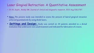 Laser Gingival Retraction: A Quantitative Assessment
• Ch VK, Gupta , Reddy KM. Journal of clinical and diagnostic research. 2013 Aug;7(8):1787.
• Aims: The present study was intended to assess the amount of lateral gingival retraction
achieved quantitatively by using diode lasers.
• Settings and Design: Study was carried on 20 patients attended to a dental
institutionthat underwent root canaltreatment and indicated for fabrication of crowns.
 