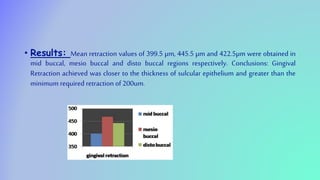 • Results: Mean retraction values of 399.5 µm, 445.5 µm and 422.5µm were obtained in
mid buccal, mesio buccal and disto buccal regions respectively. Conclusions: Gingival
Retraction achieved was closer to the thickness of sulcular epithelium and greater than the
minimum required retraction of 200um.
 