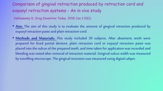 Comparison of gingival retraction produced by retraction cord and
expasyl retraction systems - An in vivo study
Nallaswamy D. Drug Invention Today. 2018 Jan 1;10(1).
• Aim: The aim of this study is to evaluate the amount of gingival retraction produced by
expasylretraction paste andplain retraction cord.
• Methods and Materials: This study included 39 subjects. After abutment, teeth were
prepared for fixed partial denture, plain retraction cord or expasyl retraction paste was
placed into the sulcus of the prepared teeth, and time taken for application was recorded and
bleeding was noted after removal of retraction material. Gingival sulcus width was measured
by travelling microscope. The gingival recession was measured using digital caliper.
 
