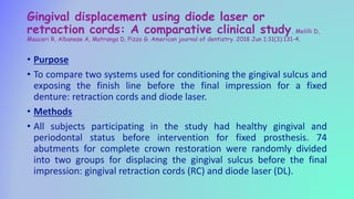 Gingival displacement using diode laser or
retraction cords: A comparative clinical study. Melilli D,
Mauceri R, Albanese A, Matranga D, Pizzo G. American journal of dentistry. 2018 Jun 1;31(3):131-4.
• Purpose
• To compare two systems used for conditioning the gingival sulcus and
exposing the finish line before the final impression for a fixed
denture: retraction cords and diode laser.
• Methods
• All subjects participating in the study had healthy gingival and
periodontal status before intervention for fixed prosthesis. 74
abutments for complete crown restoration were randomly divided
into two groups for displacing the gingival sulcus before the final
impression: gingival retraction cords (RC) and diode laser (DL).
 
