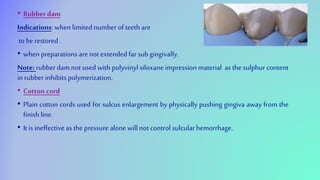 • Rubberdam
Indications: when limited number of teeth are
to be restored .
• when preparations are not extended far subgingivally.
Note: rubber dam not used with polyvinyl siloxane impression material as the sulphur content
in rubber inhibits polymerization.
• Cotton cord
• Plain cotton cords used for sulcus enlargement by physically pushing gingiva away from the
finishline.
• It is ineffective asthe pressure alone willnot control sulcularhemorrhage.
 