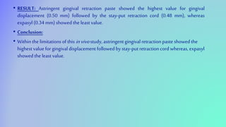 • RESULT: Astringent gingival retraction paste showed the highest value for gingival
displacement (0.50 mm) followed by the stay-put retraction cord (0.48 mm), whereas
expasyl(0.34 mm) showed the least value.
• Conclusion:
• Within the limitations of this invivostudy, astringent gingival retraction paste showed the
highest value for gingival displacement followed by stay-put retraction cord whereas, expasyl
showed the leastvalue.
 