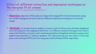 Effect of different retraction and impression techniques on
the marginal fit of crowns
Peter Rehmanna , Dieter Trost. journalof dentistry 36(2008)508–512
• Objective: objective of this study to compare the marginal fit in fixed restorations using
two modes of gingivalretraction and two different impression techniques in ananimal
model.
• Methods: To simulate clinical conditions, 6 teeth in each of 10 lower jaws of freshly slaughtered
cows were prepared with subgingival finish lines. Two different retraction techniques were used to
expose the finish line: retraction cords containing epinephrine (Surgident) and electro-surgery were
applied contra-laterally at 3 teeth per quadrant. Two impressions per jaw were taken in a two-step
putty-washtechnique(TPW)andaone-stepputty-washtechnique(OPW),respectively.
 