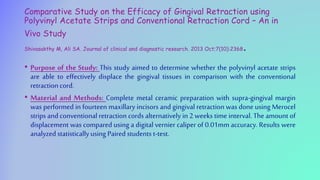 Comparative Study on the Efficacy of Gingival Retraction using
Polyvinyl Acetate Strips and Conventional Retraction Cord – An in
Vivo Study
Shivasakthy M, Ali SA. Journal of clinical and diagnostic research. 2013 Oct;7(10):2368.
• Purpose of the Study: This study aimed to determine whether the polyvinyl acetate strips
are able to effectively displace the gingival tissues in comparison with the conventional
retraction cord.
• Material and Methods: Complete metal ceramic preparation with supra-gingival margin
was performed in fourteen maxillary incisors and gingival retraction was done using Merocel
strips and conventional retraction cords alternatively in 2 weeks time interval. The amount of
displacement was compared using a digital vernier caliper of 0.01mm accuracy. Results were
analyzed statisticallyusing Paired students t-test.
 