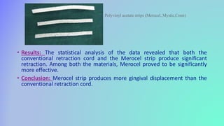 • Results: The statistical analysis of the data revealed that both the
conventional retraction cord and the Merocel strip produce significant
retraction. Among both the materials, Merocel proved to be significantly
more effective.
• Conclusion: Merocel strip produces more gingival displacement than the
conventional retraction cord.
Polyvinyl acetate strips (Merocel, Mystic,Conn)
 