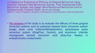 A Comparative Evaluation of Efficacy of Gingival Retraction Using
Polyvinyl Siloxane Foam Retraction System, Vinyl Polysiloxane Paste
Retraction System, and Copper Wire Reinforced Retraction Cord in
Endodontically Treated Teeth: An in vivo Study
Mehta S, Virani H, Memon S, Nirmal N. Contemporary clinical dentistry. 2019 Jul;10(3):428.
• The purpose of the study is to evaluate the efficacy of three gingival
retraction systems such as polyvinyl siloxane foam retraction system
(magic foam cord; Coltene/WhaledentInc), polysiloxane paste
retraction system (GingiTrac; Centrix), and aluminum chloride
impregnated twisted retraction cord (Stay-Put; Roeko) in
endodontically treated teeth.
 
