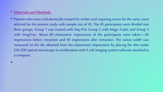 • Materials and Methods:
• Patients who were endodontically treated for molars and requiring crown for the same, were
selected for the present study with sample size of 45. The 45 participants were divided into
three groups. Group 1 was treated with Stay-Put, Group 2 with Magic Foam, and Group 3
with GingiTrac. About 90 elastomeric impressions of the participants were taken—45
impressions before retraction and 45 impressions after retraction. The sulcus width was
measured on the die obtained from the elastomeric impressions by placing the dies under
OVI-200 optical microscope in combination with X soft imaging system software attached to
a computer.
•
 
