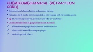 CHEMICOMECHANICAL (RETRACTION
CORD)
• Combination of chemical action and pressure packing.
• Retraction cords can be non impregnated or impregnated with hemostatic agents.
• Eg: 8% racemic epinephrine, aluminum chloride, ferric sulphate
• Criteria for selection of gingival retraction material:
 effectiveness in gingival displacement andhemostasis
 absence of irreversible damage to gingiva
 minimal systemic effects
 