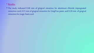 • Results:
• The study indicated 0.46 mm of gingival retraction for aluminum chloride impregnated
retraction cord, 0.21 mm of gingival retraction for GingiTrac paste, and 0.29 mm of gingival
retraction for magic foam cord.
 