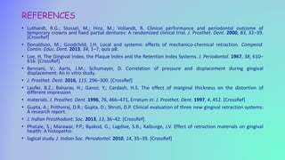 REFERENCES
• Luthardt, R.G.; Stossel, M.; Hinz, M.; Vollandt, R. Clinical performance and periodontal outcome of
temporary crowns and fixed partial dentures: A randomized clinical trial. J. Prosthet. Dent. 2000, 83, 32–39.
[CrossRef]
• Donaldson, M.; Goodchild, J.H. Local and systemic effects of mechanico-chemical retraction. Compend.
Contin. Educ. Dent. 2013, 34, 1–7, quiz p8.
• Loe, H. The Gingival Index, the Plaque Index and the Retention Index Systems. J. Periodontol. 1967, 38, 610–
616. [CrossRef]
• Bennani, V.; Aarts, J.M.; Schumayer, D. Correlation of pressure and displacement during gingival
displacement: An in vitro study.
• J. Prosthet. Dent. 2016, 115, 296–300. [CrossRef]
• Laufer, B.Z.; Baharav, H.; Ganor, Y.; Cardash, H.S. The effect of marginal thickness on the distortion of
different impression
• materials. J. Prosthet. Dent. 1996, 76, 466–471, Erratum in: J. Prosthet. Dent. 1997, 4, 452. [CrossRef]
• Gupta, A.; Prithviraj, D.R.; Gupta, D.; Shruti, D.P. Clinical evaluation of three new gingival retraction systems:
A research report.
• J. Indian Prosthodont. Soc. 2013, 13, 36–42. [CrossRef]
• Phatale, S.; Marawar, P.P.; Byakod, G.; Lagdive, S.B.; Kalburge, J.V. Effect of retraction materials on gingival
health: A histopatho-
• logical study. J. Indian Soc. Periodontol. 2010, 14, 35–39. [CrossRef]
 