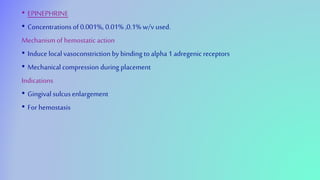 • EPINEPHRINE
• Concentrations of 0.001%, 0.01% ,0.1% w/v used.
Mechanism of hemostatic action
• Induce local vasoconstriction by binding to alpha 1 adregenic receptors
• Mechanicalcompression during placement
Indications
• Gingival sulcusenlargement
• For hemostasis
 