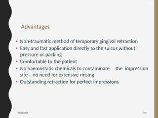08/20/2024 102
Advantages
• Non-traumatic method of temporary gingival retraction
• Easy and fast application directly to the sulcus without
pressure or packing
• Comfortable to the patient
• No haemostatic chemicals to contaminate the impression
site – no need for extensive rinsing
• Outstanding retraction for perfect impressions
167
 