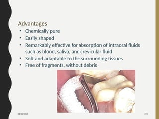 08/20/2024 104
Advantages
• Chemically pure
• Easily shaped
• Remarkably effective for absorption of intraoral fluids
such as blood, saliva, and crevicular fluid
• Soft and adaptable to the surrounding tissues
• Free of fragments, without debris
 