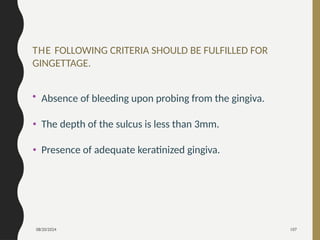 08/20/2024 107
THE FOLLOWING CRITERIA SHOULD BE FULFILLED FOR
GINGETTAGE.
• Absence of bleeding upon probing from the gingiva.
• The depth of the sulcus is less than 3mm.
• Presence of adequate keratinized gingiva.
 