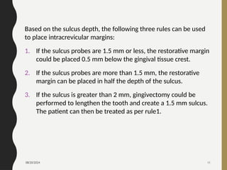 08/20/2024 11
Based on the sulcus depth, the following three rules can be used
to place intracrevicular margins:
1. If the sulcus probes are 1.5 mm or less, the restorative margin
could be placed 0.5 mm below the gingival tissue crest.
2. If the sulcus probes are more than 1.5 mm, the restorative
margin can be placed in half the depth of the sulcus.
3. If the sulcus is greater than 2 mm, gingivectomy could be
performed to lengthen the tooth and create a 1.5 mm sulcus.
The patient can then be treated as per rule1.
 