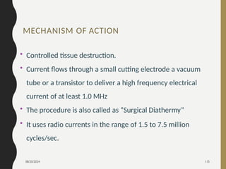 08/20/2024 115
• Controlled tissue destruction.
• Current flows through a small cutting electrode a vacuum
tube or a transistor to deliver a high frequency electrical
current of at least 1.0 MHz
• The procedure is also called as “Surgical Diathermy”
• It uses radio currents in the range of 1.5 to 7.5 million
cycles/sec.
MECHANISM OF ACTION
 