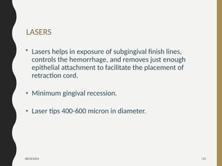 08/20/2024 125
LASERS
• Lasers helps in exposure of subgingival finish lines,
controls the hemorrhage, and removes just enough
epithelial attachment to facilitate the placement of
retraction cord.
• Minimum gingival recession.
• Laser tips 400-600 micron in diameter.
 