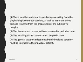 08/20/2024 13
(4) There must be minimum tissue damage resulting from the
gingival displacement procedure, as well as minimum tissue
damage resulting from the preparation of the subgingival
margins.
(5) The tissues must recover within a reasonable period of time.
(6) The resulting tissue contours must be predictable.
(7) The general systemic effect must be minimal and certainly
must be tolerable to the individual patient.
 