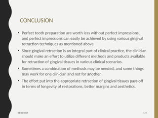 08/20/2024 134
CONCLUSION
• Perfect tooth preparation are worth less without perfect impressions,
and perfect impressions can easily be achieved by using various gingival
retraction techniques as mentioned above
• Since gingival retraction is an integral part of clinical practice, the clinician
should make an effort to utilize different methods and products available
for retraction of gingival tissues in various clinical scenarios.
• Sometimes a combination of methods may be needed, and some things
may work for one clinician and not for another.
• The effort put into the appropriate retraction of gingival tissues pays off
in terms of longevity of restorations, better margins and aesthetics.
 
