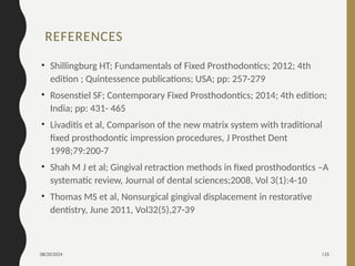 08/20/2024 135
REFERENCES
• Shillingburg HT; Fundamentals of Fixed Prosthodontics; 2012; 4th
edition ; Quintessence publications; USA; pp: 257-279
• Rosenstiel SF; Contemporary Fixed Prosthodontics; 2014; 4th edition;
India; pp: 431- 465
• Livaditis et al, Comparison of the new matrix system with traditional
fixed prosthodontic impression procedures, J Prosthet Dent
1998;79:200-7
• Shah M J et al; Gingival retraction methods in fixed prosthodontics –A
systematic review, Journal of dental sciences;2008, Vol 3(1):4-10
• Thomas MS et al, Nonsurgical gingival displacement in restorative
dentistry, June 2011, Vol32(5),27-39
 
