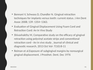 08/20/2024 136
• Bennani V, Schwass D, Chandler N. Gingival retraction
techniques for implants versus teeth: current status. J Am Dent
Assoc 2008; 139: 1354−1363.
• Evaluation of Gingival Displacement Using Foam Cord and
Retraction Cord: An In Vivo Study
• Shivashakthy M, Comparative study on the efficacy of gingival
retraction using polyvinyl acetate strips and conventional
retraction cord - An in vivo study , Journal of clinical and
diagnostic research, 2013 Oct Vol- 7(10):8-11
• Reiman et al.Exposure of subgingival margins by nonsurgical
gingival displacement. J Prosthet. Dent. Dec 1976
 