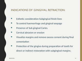 08/20/2024 14
INDICATIONS OF GINGIVAL RETRACTION:
 Esthetic consideration-Subgingival finish lines
 To control haemorrhage and gingival seepage
 Presence of Sub gingival Caries.
 Cervical abrasion or erosion
 Visualize margins and remove excess cement during final
cementation
 Protection of the gingiva during preparation of tooth for
direct or indirect restoration with subgingival margins.
 