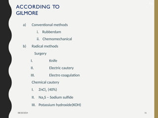 08/20/2024 16
ACCORDING TO
GILMORE
a) Conventional methods
i. Rubberdam
ii. Chemomechanical
b) Radical methods
Surgery
I. Knife
II. Electric cautery
III. Electro coagulation
Chemical cautery
I. ZnCl2 (40%)
II. Na2S – Sodium sulfide
III. Potassium hydroxide(KOH)
19
 