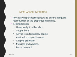 08/20/2024 18
MECHANICAL METHODS
• Physically displacing the gingiva to ensure adequate
reproduction of the preparaed finish line.
• Methods used:
- Heavy weight rubber dam
- Copper band
- Acrylic resin temporary coping
- Anatomic compression cap
- Gingival protector
- Matrices and wedges.
- Retraction cord
21
 