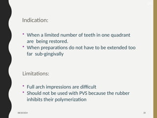 08/20/2024 20
Indication:
• When a limited number of teeth in one quadrant
are being restored.
• When preparations do not have to be extended too
far sub-gingivally
Limitations:
• Full arch impressions are difficult
• Should not be used with PVS because the rubber
inhibits their polymerization
26
 