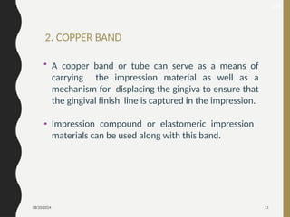 08/20/2024 21
2. COPPER BAND
28
• A copper band or tube can serve as a means of
carrying the impression material as well as a
mechanism for displacing the gingiva to ensure that
the gingival finish line is captured in the impression.
• Impression compound or elastomeric impression
materials can be used along with this band.
 