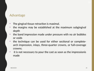 08/20/2024 24
Advantage
• The gingival tissue retraction is maximal.
• the margins may be established at the maximum subgingival
depth
• the band impression made under pressure with no air bubbles
or voids
• the technique can be used for either sectional or complete-
arch impression, inlays, three-quarter crowns, or full-coverage
crowns;
• it is not necessary to pour the cast as soon as the impressionis
made
32
 