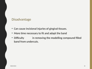 08/20/2024 25
Disadvantage
• Can cause incisional injuries of gingival tissues.
• More time necessary to fit and adapt the band
• Difficulty in removing the modelling compound filled
band from undercuts.
 