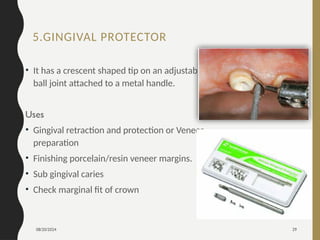 08/20/2024 29
5.GINGIVAL PROTECTOR
• It has a crescent shaped tip on an adjustable
ball joint attached to a metal handle.
Uses
• Gingival retraction and protection or Veneer
preparation
• Finishing porcelain/resin veneer margins.
• Sub gingival caries
• Check marginal fit of crown
 