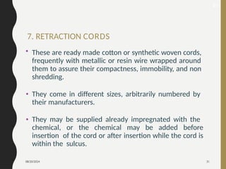 08/20/2024 31
7. RETRACTION CORDS
• These are ready made cotton or synthetic woven cords,
frequently with metallic or resin wire wrapped around
them to assure their compactness, immobility, and non
shredding.
• They come in different sizes, arbitrarily numbered by
their manufacturers.
• They may be supplied already impregnated with the
chemical, or the chemical may be added before
insertion of the cord or after insertion while the cord is
within the sulcus.
40
 