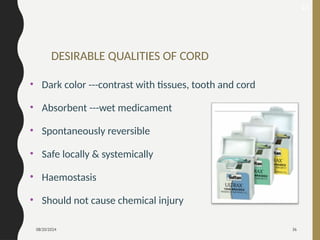 08/20/2024 36
DESIRABLE QUALITIES OF CORD
• Dark color ---contrast with tissues, tooth and cord
• Absorbent ---wet medicament
• Spontaneously reversible
• Safe locally & systemically
• Haemostasis
• Should not cause chemical injury
45
 