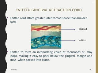08/20/2024 38
• Knitted cord afford greater inter-thread space than braided
cord
• Knitted to form an interlocking chain of thousands of tiny
loops, making it easy to pack below the gingival margin and
stays when packed into place.
braided
knitted
48
KNITTED GINGIVAL RETRACTION CORD
 