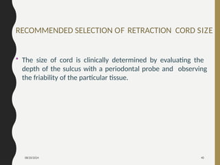 08/20/2024 40
RECOMMENDED SELECTION OF RETRACTION CORD SIZE
• The size of cord is clinically determined by evaluating the
depth of the sulcus with a periodontal probe and observing
the friability of the particular tissue.
 