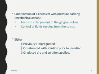 08/20/2024 46
• Combination of a chemical with pressure packing
(mechanical action) –
▫ Leads to enlargement of the gingival sulcus
▫ Control of fluids seeping from the sulcus.
• Either
 Previously impregnated
 Or saturated with solution prior to insertion
 Or placed dry and solution applied.
 